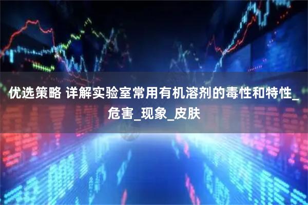 优选策略 详解实验室常用有机溶剂的毒性和特性_危害_现象_皮肤