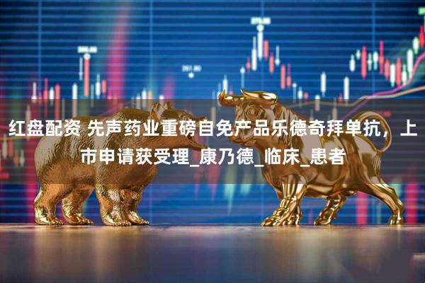 红盘配资 先声药业重磅自免产品乐德奇拜单抗，上市申请获受理_康乃德_临床_患者
