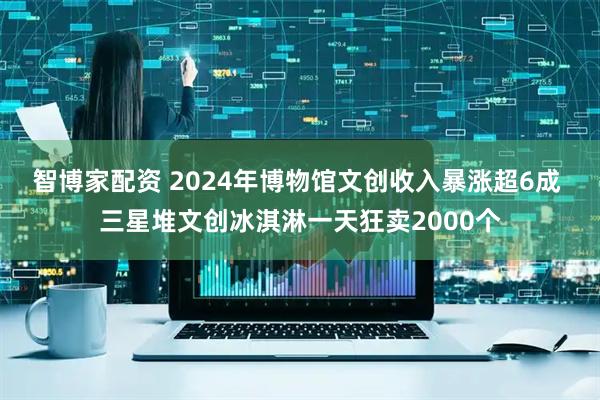 智博家配资 2024年博物馆文创收入暴涨超6成 三星堆文创冰淇淋一天狂卖2000个