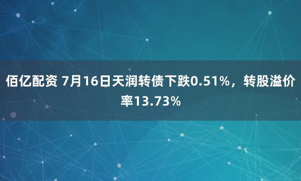 佰亿配资 7月16日天润转债下跌0.51%，转股溢价率13.73%