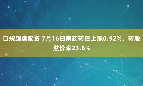 口袋超盘配资 7月16日南药转债上涨0.92%，转股溢价率23.6%
