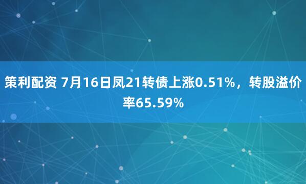策利配资 7月16日凤21转债上涨0.51%，转股溢价率65.59%