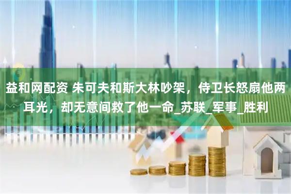 益和网配资 朱可夫和斯大林吵架，侍卫长怒扇他两耳光，却无意间救了他一命_苏联_军事_胜利