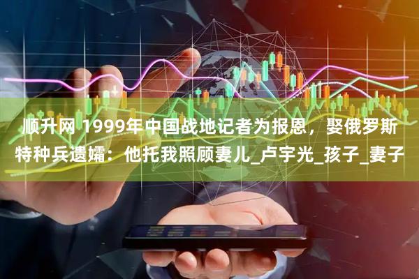 顺升网 1999年中国战地记者为报恩，娶俄罗斯特种兵遗孀：他托我照顾妻儿_卢宇光_孩子_妻子