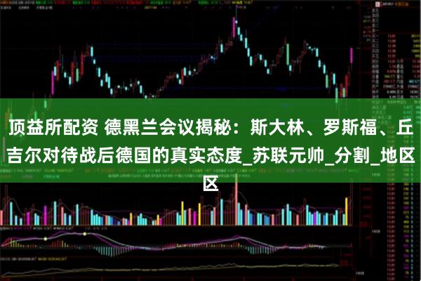 顶益所配资 德黑兰会议揭秘：斯大林、罗斯福、丘吉尔对待战后德国的真实态度_苏联元帅_分割_地区