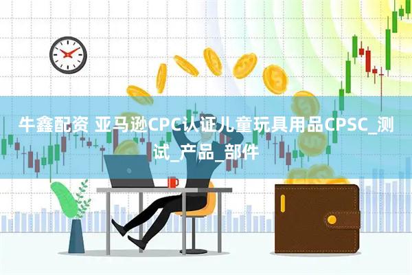 牛鑫配资 亚马逊CPC认证儿童玩具用品CPSC_测试_产品_部件