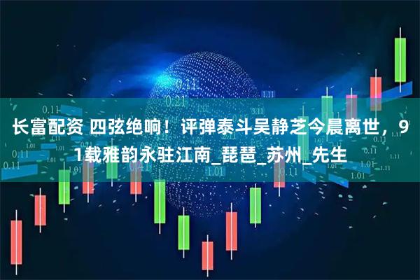长富配资 四弦绝响！评弹泰斗吴静芝今晨离世，91载雅韵永驻江南_琵琶_苏州_先生