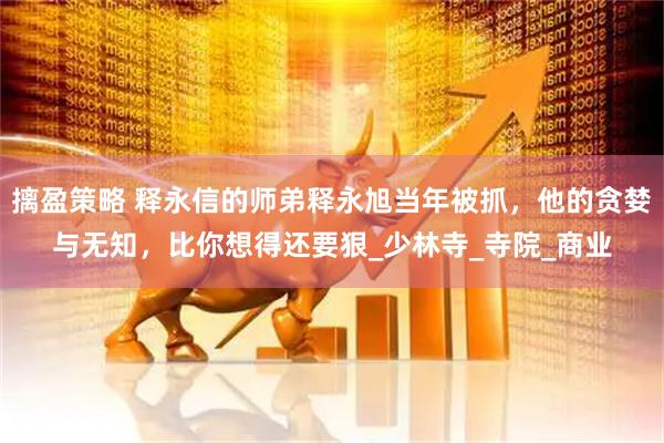 摛盈策略 释永信的师弟释永旭当年被抓，他的贪婪与无知，比你想得还要狠_少林寺_寺院_商业