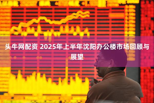 头牛网配资 2025年上半年沈阳办公楼市场回顾与展望