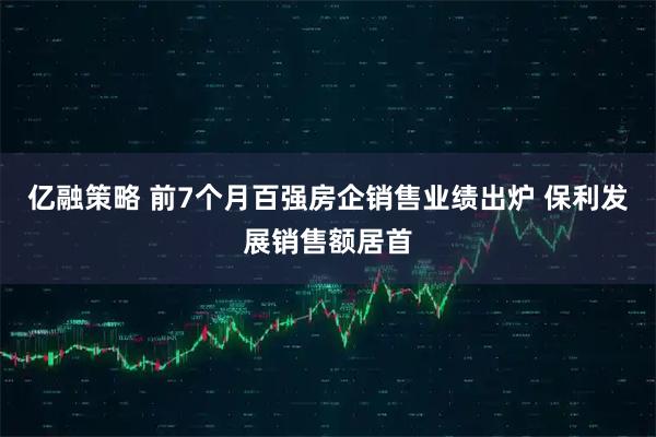 亿融策略 前7个月百强房企销售业绩出炉 保利发展销售额居首