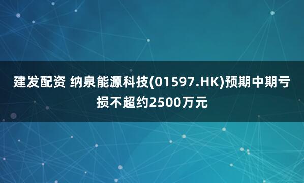 建发配资 纳泉能源科技(01597.HK)预期中期亏损不超约2500万元
