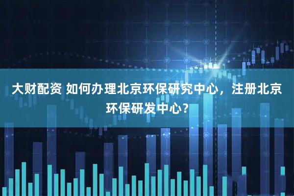 大财配资 如何办理北京环保研究中心，注册北京环保研发中心？