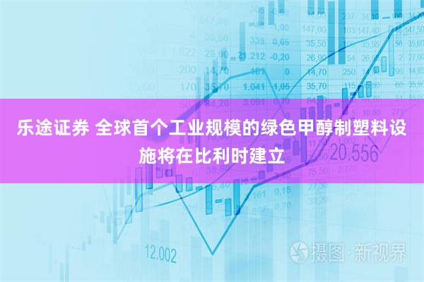 乐途证券 全球首个工业规模的绿色甲醇制塑料设施将在比利时建立