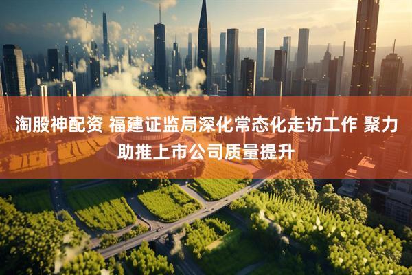 淘股神配资 福建证监局深化常态化走访工作 聚力助推上市公司质量提升