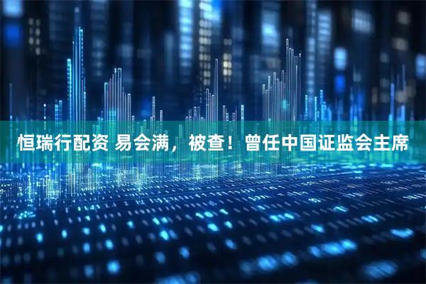 恒瑞行配资 易会满，被查！曾任中国证监会主席