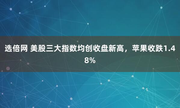 选倍网 美股三大指数均创收盘新高，苹果收跌1.48%