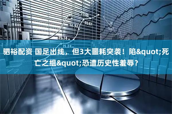 驷裕配资 国足出线，但3大噩耗突袭！陷"死亡之组"恐遭历史性羞辱？