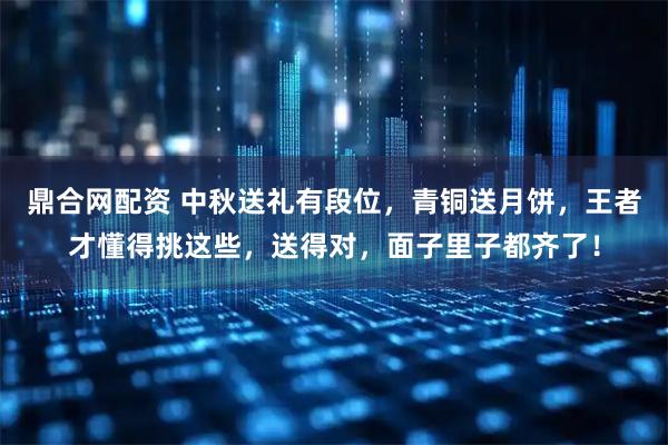 鼎合网配资 中秋送礼有段位，青铜送月饼，王者才懂得挑这些，送得对，面子里子都齐了！