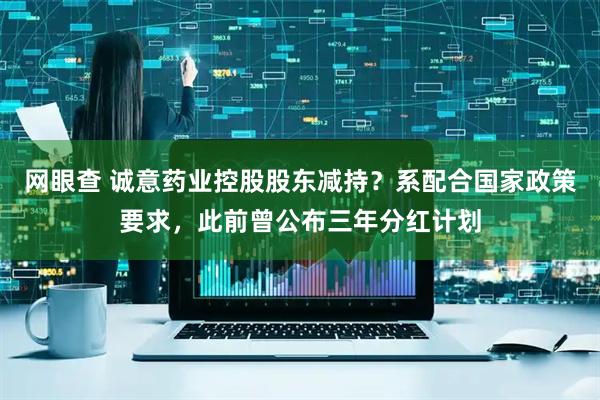 网眼查 诚意药业控股股东减持？系配合国家政策要求，此前曾公布三年分红计划