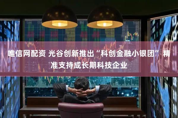 唯信网配资 光谷创新推出“科创金融小银团” 精准支持成长期科技企业