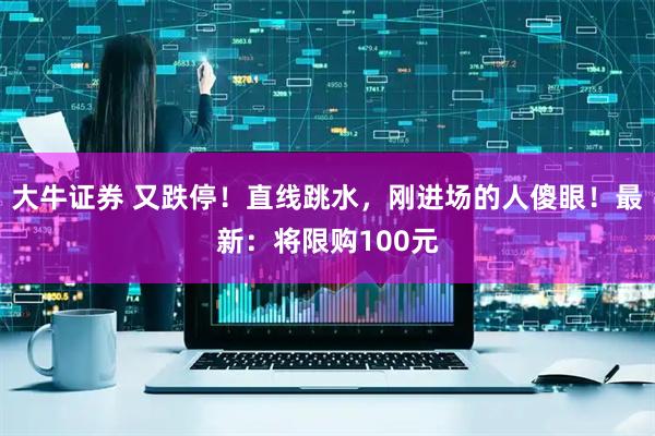 大牛证券 又跌停！直线跳水，刚进场的人傻眼！最新：将限购100元