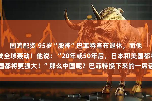 国鸣配资 95岁“股神”巴菲特宣布退休，而他的一则大胆预言，引发全球轰动！他说：“20年或50年后，日本和美国都将更强大！”那么中国呢？巴菲特接下来的一席话，更是语出惊人……