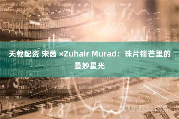 天载配资 宋茜 ×Zuhair Murad：珠片锋芒里的曼妙星光