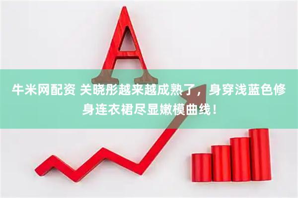 牛米网配资 关晓彤越来越成熟了，身穿浅蓝色修身连衣裙尽显嫩模曲线！