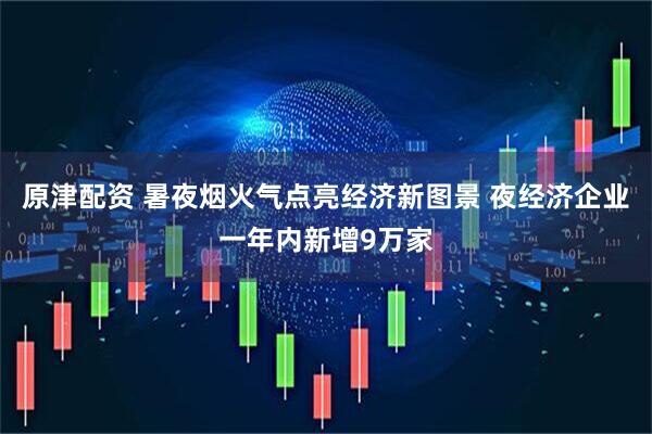 原津配资 暑夜烟火气点亮经济新图景 夜经济企业一年内新增9万家