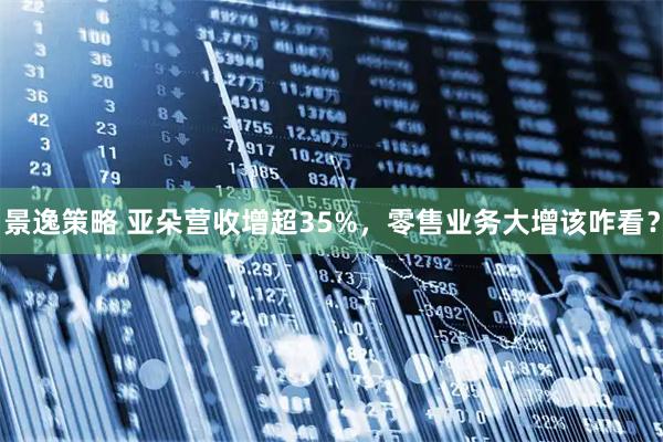 景逸策略 亚朵营收增超35%，零售业务大增该咋看？