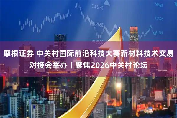 摩根证券 中关村国际前沿科技大赛新材料技术交易对接会举办丨聚焦2026中关村论坛