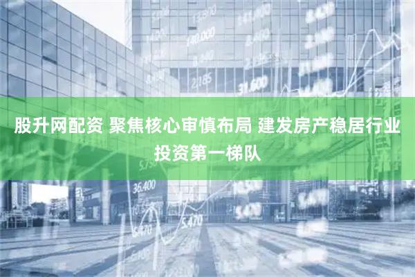 股升网配资 聚焦核心审慎布局 建发房产稳居行业投资第一梯队
