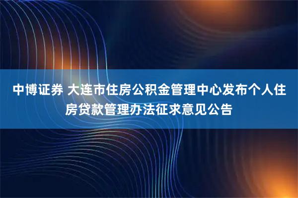 中博证券 大连市住房公积金管理中心发布个人住房贷款管理办法征求意见公告