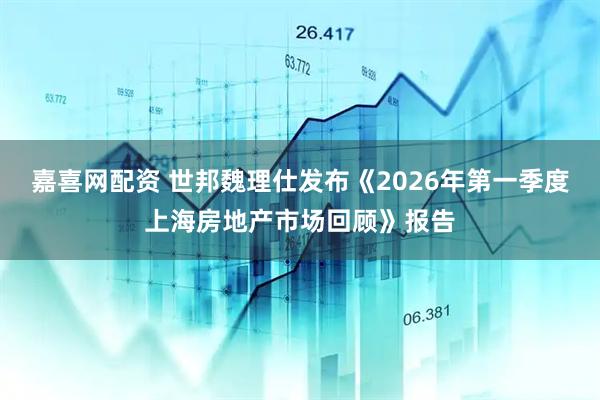 嘉喜网配资 世邦魏理仕发布《2026年第一季度上海房地产市场回顾》报告